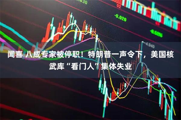 闻喜 八成专家被停职！特朗普一声令下，美国核武库“看门人”集体失业