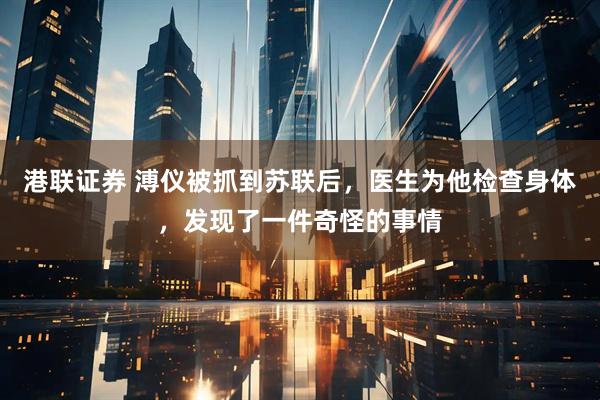 港联证券 溥仪被抓到苏联后，医生为他检查身体，发现了一件奇怪的事情