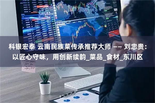 科银宏泰 云南民族菜传承推荐大师 —— 刘忠贵：以匠心守味，用创新续韵_菜品_食材_东川区
