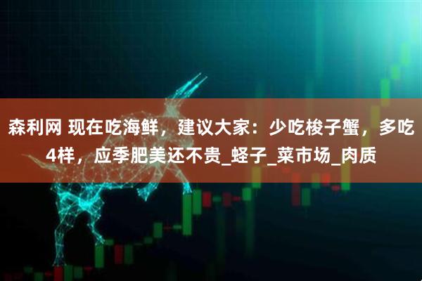 森利网 现在吃海鲜，建议大家：少吃梭子蟹，多吃4样，应季肥美还不贵_蛏子_菜市场_肉质