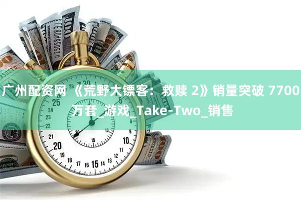 广州配资网 《荒野大镖客：救赎 2》销量突破 7700 万套_游戏_Take-Two_销售