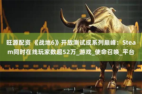 旺源配资 《战地6》开放测试成系列巅峰：Steam同时在线玩家数超52万_游戏_使命召唤_平台