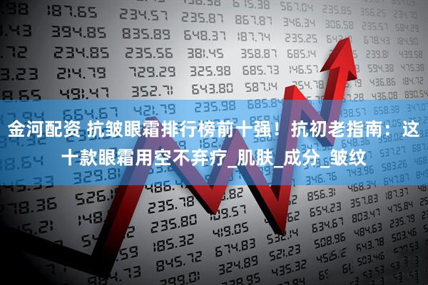 金河配资 抗皱眼霜排行榜前十强！抗初老指南：这十款眼霜用空不弃疗_肌肤_成分_皱纹