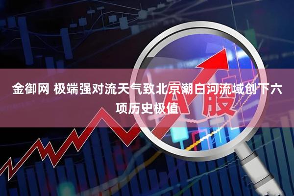 金御网 极端强对流天气致北京潮白河流域创下六项历史极值