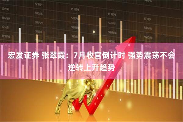宏发证券 张翠霞：7月收官倒计时 强势震荡不会逆转上升趋势