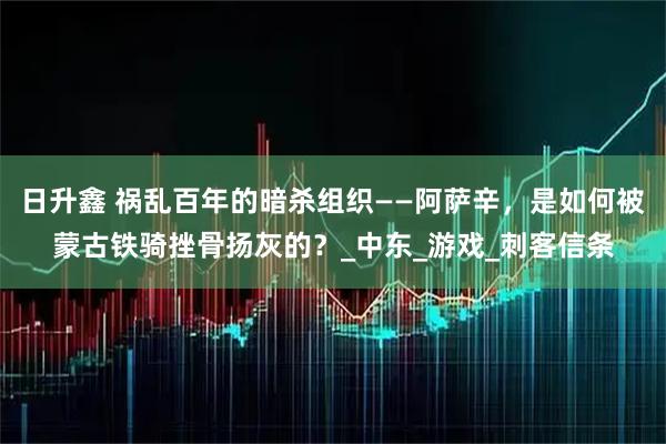 日升鑫 祸乱百年的暗杀组织——阿萨辛，是如何被蒙古铁骑挫骨扬灰的？_中东_游戏_刺客信条