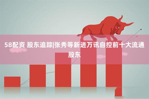 58配资 股东追踪|张秀等新进万讯自控前十大流通股东