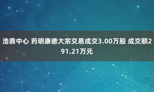 浩鼎中心 药明康德大宗交易成交3.00万股 成交额291.21万元