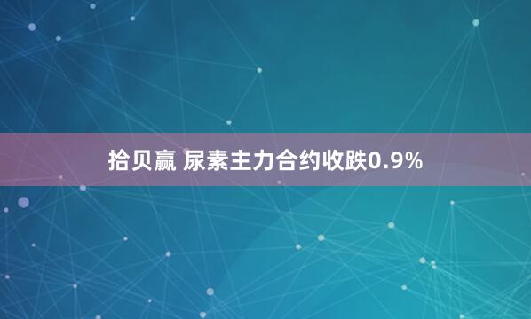 拾贝赢 尿素主力合约收跌0.9%