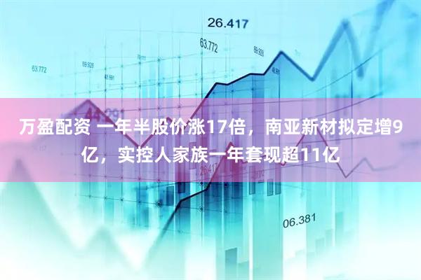 万盈配资 一年半股价涨17倍，南亚新材拟定增9亿，实控人家族一年套现超11亿
