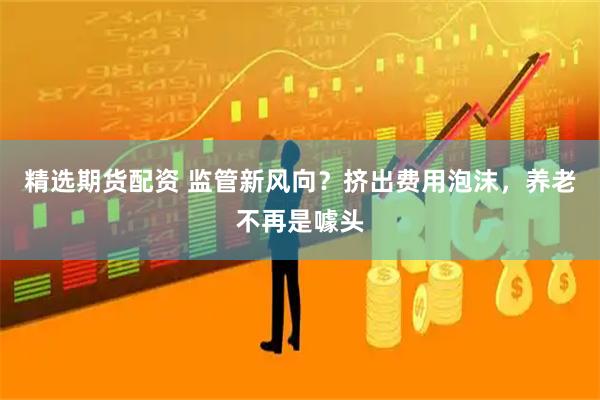 精选期货配资 监管新风向？挤出费用泡沫，养老不再是噱头