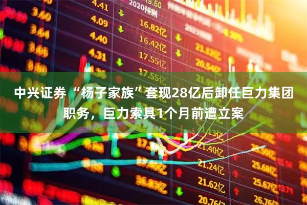 中兴证券 “杨子家族”套现28亿后卸任巨力集团职务，巨力索具1个月前遭立案