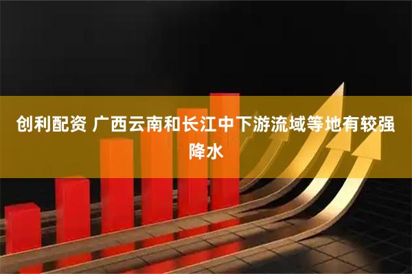 创利配资 广西云南和长江中下游流域等地有较强降水