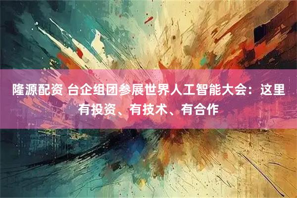 隆源配资 台企组团参展世界人工智能大会：这里有投资、有技术、有合作