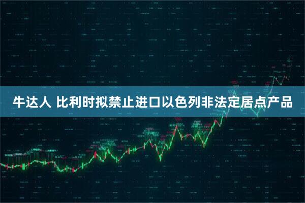 牛达人 比利时拟禁止进口以色列非法定居点产品