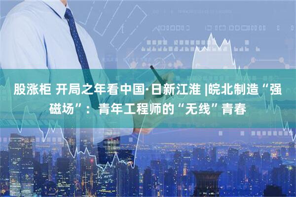 股涨柜 开局之年看中国·日新江淮 |皖北制造“强磁场”：青年工程师的“无线”青春