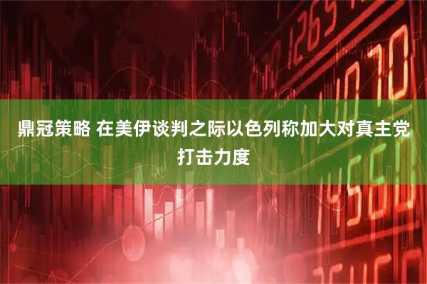 鼎冠策略 在美伊谈判之际以色列称加大对真主党打击力度